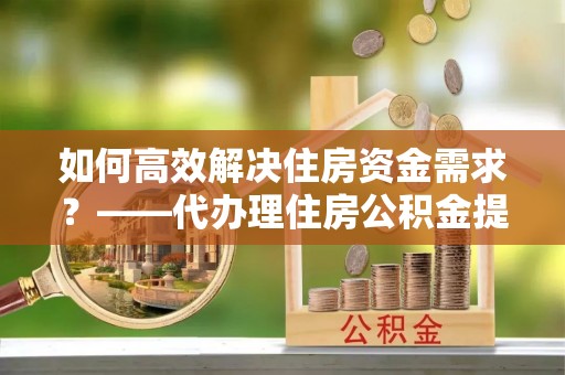 枣庄如何高效解决住房资金需求？——代办理住房公积金提取服务全解析